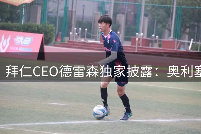 拜仁CEO德雷森独家披露：奥利塞非卖品 凯恩续约谈判即将启动