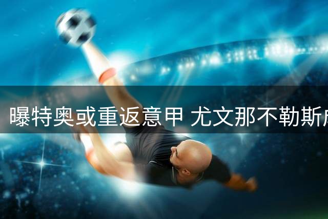 曝特奥或重返意甲 尤文那不勒斯成潜在下家需降薪