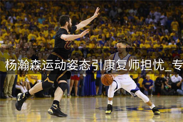 杨瀚森运动姿态引康复师担忧 专家建议效仿姚明调整发力方式